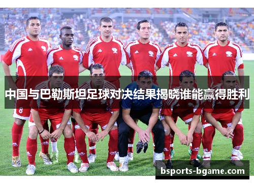 中国与巴勒斯坦足球对决结果揭晓谁能赢得胜利
