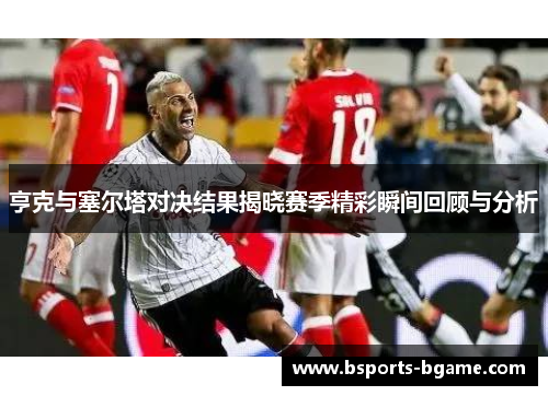 亨克与塞尔塔对决结果揭晓赛季精彩瞬间回顾与分析
