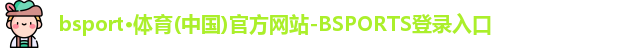 bsport·体育(中国)官方网站-BSPORTS登录入口